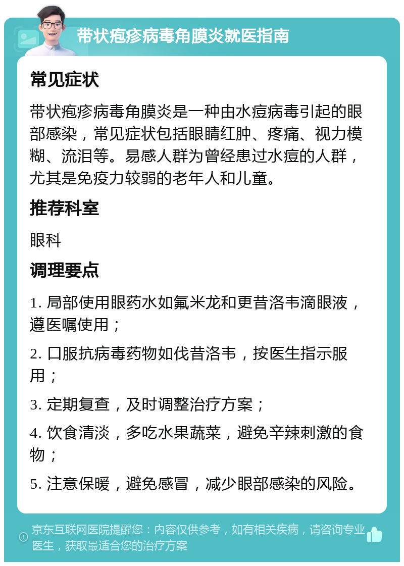 带状疱疹病毒角膜炎就医指南 常见症状 带状疱疹病毒角膜炎是一种由水痘病毒引起的眼部感染，常见症状包括眼睛红肿、疼痛、视力模糊、流泪等。易感人群为曾经患过水痘的人群，尤其是免疫力较弱的老年人和儿童。 推荐科室 眼科 调理要点 1. 局部使用眼药水如氟米龙和更昔洛韦滴眼液，遵医嘱使用； 2. 口服抗病毒药物如伐昔洛韦，按医生指示服用； 3. 定期复查，及时调整治疗方案； 4. 饮食清淡，多吃水果蔬菜，避免辛辣刺激的食物； 5. 注意保暖，避免感冒，减少眼部感染的风险。