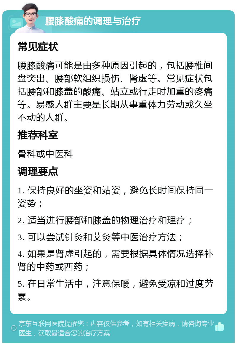 腰膝酸痛的调理与治疗 常见症状 腰膝酸痛可能是由多种原因引起的，包括腰椎间盘突出、腰部软组织损伤、肾虚等。常见症状包括腰部和膝盖的酸痛、站立或行走时加重的疼痛等。易感人群主要是长期从事重体力劳动或久坐不动的人群。 推荐科室 骨科或中医科 调理要点 1. 保持良好的坐姿和站姿，避免长时间保持同一姿势； 2. 适当进行腰部和膝盖的物理治疗和理疗； 3. 可以尝试针灸和艾灸等中医治疗方法； 4. 如果是肾虚引起的，需要根据具体情况选择补肾的中药或西药； 5. 在日常生活中，注意保暖，避免受凉和过度劳累。