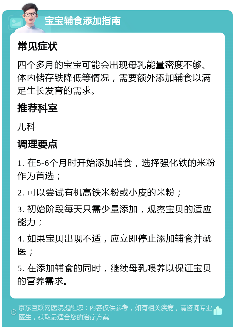 宝宝辅食添加指南 常见症状 四个多月的宝宝可能会出现母乳能量密度不够、体内储存铁降低等情况，需要额外添加辅食以满足生长发育的需求。 推荐科室 儿科 调理要点 1. 在5-6个月时开始添加辅食，选择强化铁的米粉作为首选； 2. 可以尝试有机高铁米粉或小皮的米粉； 3. 初始阶段每天只需少量添加，观察宝贝的适应能力； 4. 如果宝贝出现不适，应立即停止添加辅食并就医； 5. 在添加辅食的同时，继续母乳喂养以保证宝贝的营养需求。