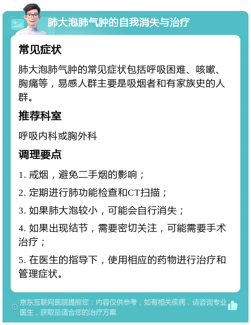 肺大泡肺气肿的自我消失与治疗 常见症状 肺大泡肺气肿的常见症状包括呼吸困难、咳嗽、胸痛等，易感人群主要是吸烟者和有家族史的人群。 推荐科室 呼吸内科或胸外科 调理要点 1. 戒烟，避免二手烟的影响； 2. 定期进行肺功能检查和CT扫描； 3. 如果肺大泡较小，可能会自行消失； 4. 如果出现结节，需要密切关注，可能需要手术治疗； 5. 在医生的指导下，使用相应的药物进行治疗和管理症状。