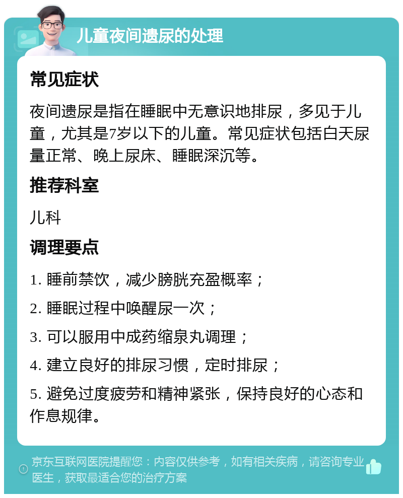 儿童夜间遗尿的处理 常见症状 夜间遗尿是指在睡眠中无意识地排尿，多见于儿童，尤其是7岁以下的儿童。常见症状包括白天尿量正常、晚上尿床、睡眠深沉等。 推荐科室 儿科 调理要点 1. 睡前禁饮，减少膀胱充盈概率； 2. 睡眠过程中唤醒尿一次； 3. 可以服用中成药缩泉丸调理； 4. 建立良好的排尿习惯，定时排尿； 5. 避免过度疲劳和精神紧张，保持良好的心态和作息规律。