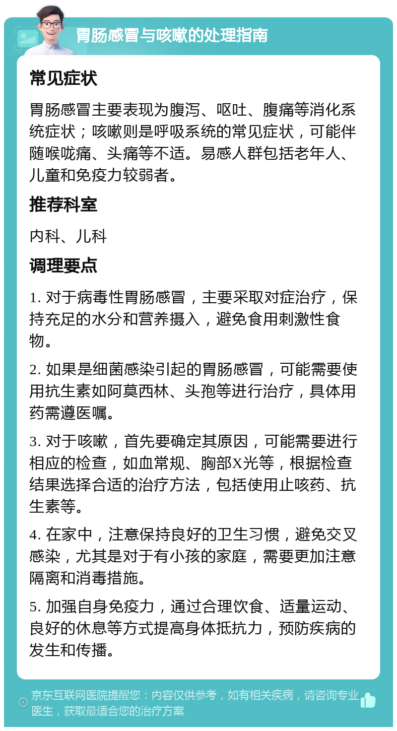 胃肠感冒与咳嗽的处理指南 常见症状 胃肠感冒主要表现为腹泻、呕吐、腹痛等消化系统症状；咳嗽则是呼吸系统的常见症状，可能伴随喉咙痛、头痛等不适。易感人群包括老年人、儿童和免疫力较弱者。 推荐科室 内科、儿科 调理要点 1. 对于病毒性胃肠感冒，主要采取对症治疗，保持充足的水分和营养摄入，避免食用刺激性食物。 2. 如果是细菌感染引起的胃肠感冒，可能需要使用抗生素如阿莫西林、头孢等进行治疗，具体用药需遵医嘱。 3. 对于咳嗽，首先要确定其原因，可能需要进行相应的检查，如血常规、胸部X光等，根据检查结果选择合适的治疗方法，包括使用止咳药、抗生素等。 4. 在家中，注意保持良好的卫生习惯，避免交叉感染，尤其是对于有小孩的家庭，需要更加注意隔离和消毒措施。 5. 加强自身免疫力，通过合理饮食、适量运动、良好的休息等方式提高身体抵抗力，预防疾病的发生和传播。