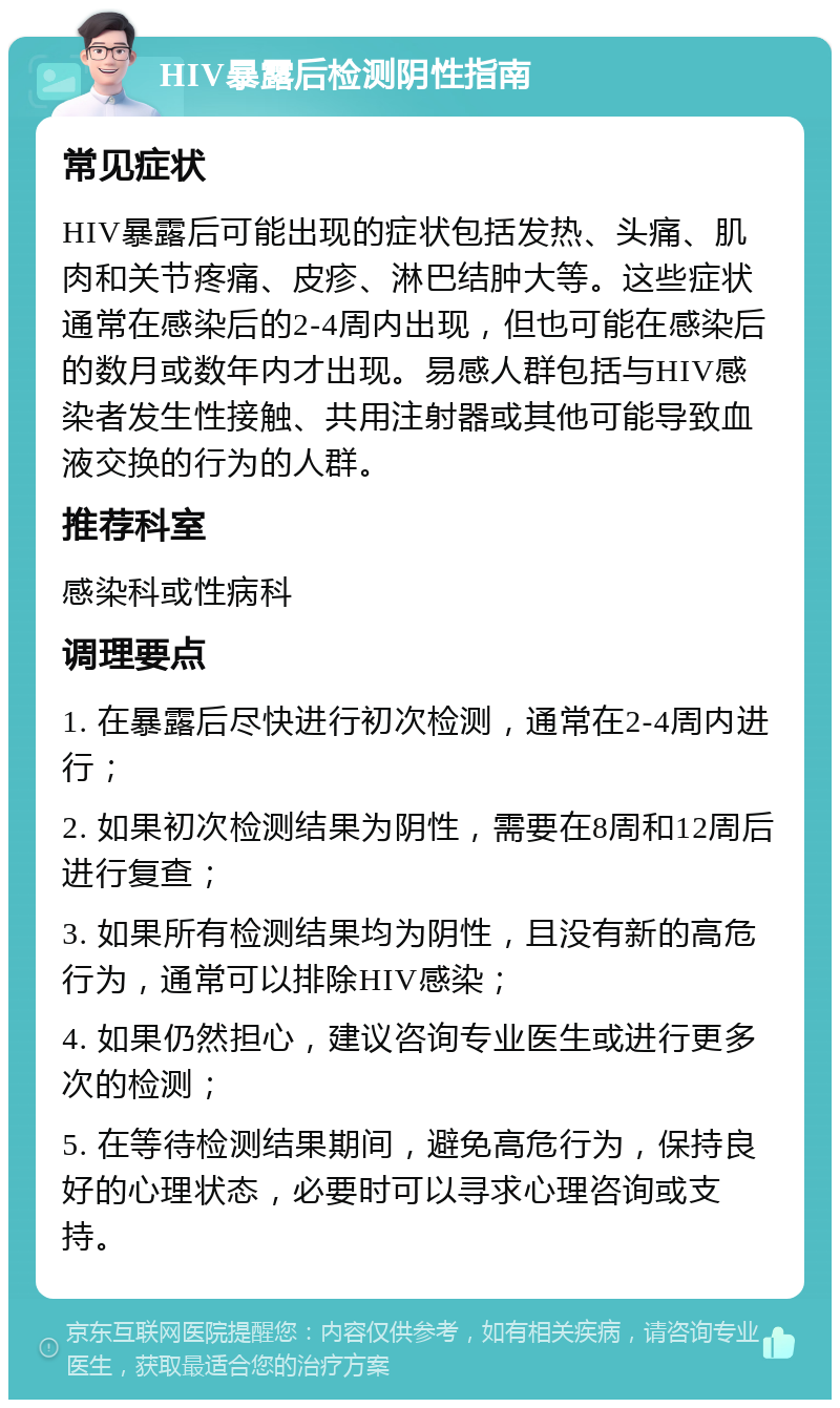 HIV暴露后检测阴性指南 常见症状 HIV暴露后可能出现的症状包括发热、头痛、肌肉和关节疼痛、皮疹、淋巴结肿大等。这些症状通常在感染后的2-4周内出现，但也可能在感染后的数月或数年内才出现。易感人群包括与HIV感染者发生性接触、共用注射器或其他可能导致血液交换的行为的人群。 推荐科室 感染科或性病科 调理要点 1. 在暴露后尽快进行初次检测，通常在2-4周内进行； 2. 如果初次检测结果为阴性，需要在8周和12周后进行复查； 3. 如果所有检测结果均为阴性，且没有新的高危行为，通常可以排除HIV感染； 4. 如果仍然担心，建议咨询专业医生或进行更多次的检测； 5. 在等待检测结果期间，避免高危行为，保持良好的心理状态，必要时可以寻求心理咨询或支持。