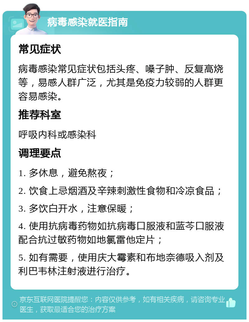 病毒感染就医指南 常见症状 病毒感染常见症状包括头疼、嗓子肿、反复高烧等，易感人群广泛，尤其是免疫力较弱的人群更容易感染。 推荐科室 呼吸内科或感染科 调理要点 1. 多休息，避免熬夜； 2. 饮食上忌烟酒及辛辣刺激性食物和冷凉食品； 3. 多饮白开水，注意保暖； 4. 使用抗病毒药物如抗病毒口服液和蓝芩口服液配合抗过敏药物如地氯雷他定片； 5. 如有需要，使用庆大霉素和布地奈德吸入剂及利巴韦林注射液进行治疗。