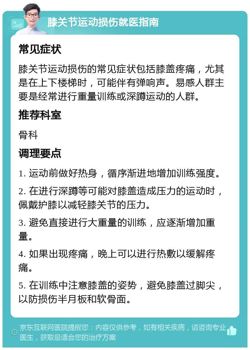 膝关节运动损伤就医指南 常见症状 膝关节运动损伤的常见症状包括膝盖疼痛，尤其是在上下楼梯时，可能伴有弹响声。易感人群主要是经常进行重量训练或深蹲运动的人群。 推荐科室 骨科 调理要点 1. 运动前做好热身，循序渐进地增加训练强度。 2. 在进行深蹲等可能对膝盖造成压力的运动时，佩戴护膝以减轻膝关节的压力。 3. 避免直接进行大重量的训练，应逐渐增加重量。 4. 如果出现疼痛，晚上可以进行热敷以缓解疼痛。 5. 在训练中注意膝盖的姿势，避免膝盖过脚尖，以防损伤半月板和软骨面。