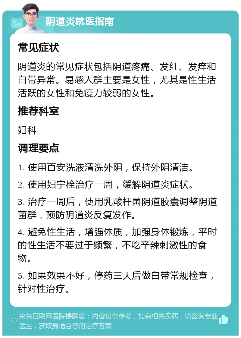 阴道炎就医指南 常见症状 阴道炎的常见症状包括阴道疼痛、发红、发痒和白带异常。易感人群主要是女性，尤其是性生活活跃的女性和免疫力较弱的女性。 推荐科室 妇科 调理要点 1. 使用百安洗液清洗外阴，保持外阴清洁。 2. 使用妇宁栓治疗一周，缓解阴道炎症状。 3. 治疗一周后，使用乳酸杆菌阴道胶囊调整阴道菌群，预防阴道炎反复发作。 4. 避免性生活，增强体质，加强身体锻炼，平时的性生活不要过于频繁，不吃辛辣刺激性的食物。 5. 如果效果不好，停药三天后做白带常规检查，针对性治疗。