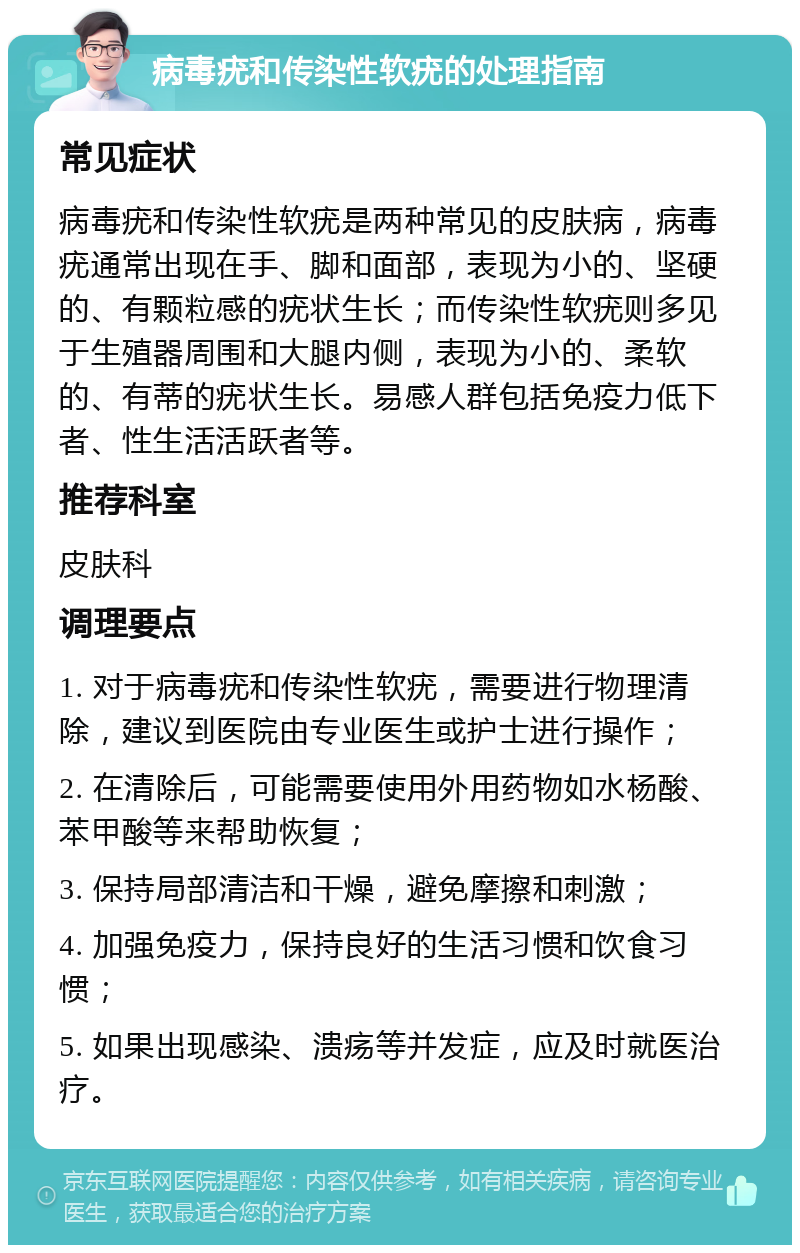 病毒疣和传染性软疣的处理指南 常见症状 病毒疣和传染性软疣是两种常见的皮肤病，病毒疣通常出现在手、脚和面部，表现为小的、坚硬的、有颗粒感的疣状生长；而传染性软疣则多见于生殖器周围和大腿内侧，表现为小的、柔软的、有蒂的疣状生长。易感人群包括免疫力低下者、性生活活跃者等。 推荐科室 皮肤科 调理要点 1. 对于病毒疣和传染性软疣，需要进行物理清除，建议到医院由专业医生或护士进行操作； 2. 在清除后，可能需要使用外用药物如水杨酸、苯甲酸等来帮助恢复； 3. 保持局部清洁和干燥，避免摩擦和刺激； 4. 加强免疫力，保持良好的生活习惯和饮食习惯； 5. 如果出现感染、溃疡等并发症，应及时就医治疗。