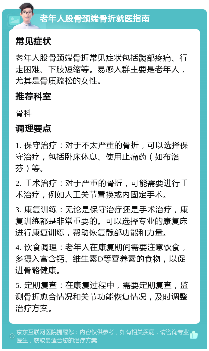 老年人股骨颈端骨折就医指南 常见症状 老年人股骨颈端骨折常见症状包括髋部疼痛、行走困难、下肢短缩等。易感人群主要是老年人，尤其是骨质疏松的女性。 推荐科室 骨科 调理要点 1. 保守治疗：对于不太严重的骨折，可以选择保守治疗，包括卧床休息、使用止痛药（如布洛芬）等。 2. 手术治疗：对于严重的骨折，可能需要进行手术治疗，例如人工关节置换或内固定手术。 3. 康复训练：无论是保守治疗还是手术治疗，康复训练都是非常重要的。可以选择专业的康复床进行康复训练，帮助恢复髋部功能和力量。 4. 饮食调理：老年人在康复期间需要注意饮食，多摄入富含钙、维生素D等营养素的食物，以促进骨骼健康。 5. 定期复查：在康复过程中，需要定期复查，监测骨折愈合情况和关节功能恢复情况，及时调整治疗方案。