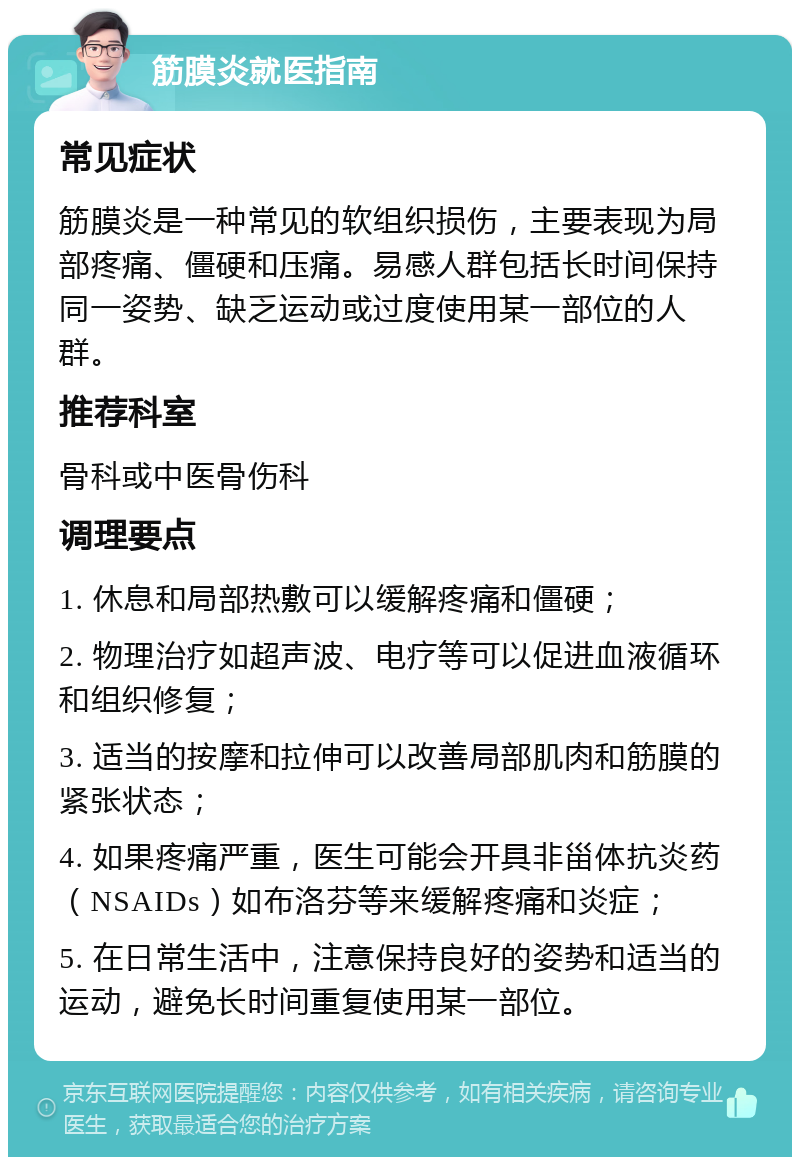 筋膜炎就医指南 常见症状 筋膜炎是一种常见的软组织损伤，主要表现为局部疼痛、僵硬和压痛。易感人群包括长时间保持同一姿势、缺乏运动或过度使用某一部位的人群。 推荐科室 骨科或中医骨伤科 调理要点 1. 休息和局部热敷可以缓解疼痛和僵硬； 2. 物理治疗如超声波、电疗等可以促进血液循环和组织修复； 3. 适当的按摩和拉伸可以改善局部肌肉和筋膜的紧张状态； 4. 如果疼痛严重，医生可能会开具非甾体抗炎药（NSAIDs）如布洛芬等来缓解疼痛和炎症； 5. 在日常生活中，注意保持良好的姿势和适当的运动，避免长时间重复使用某一部位。