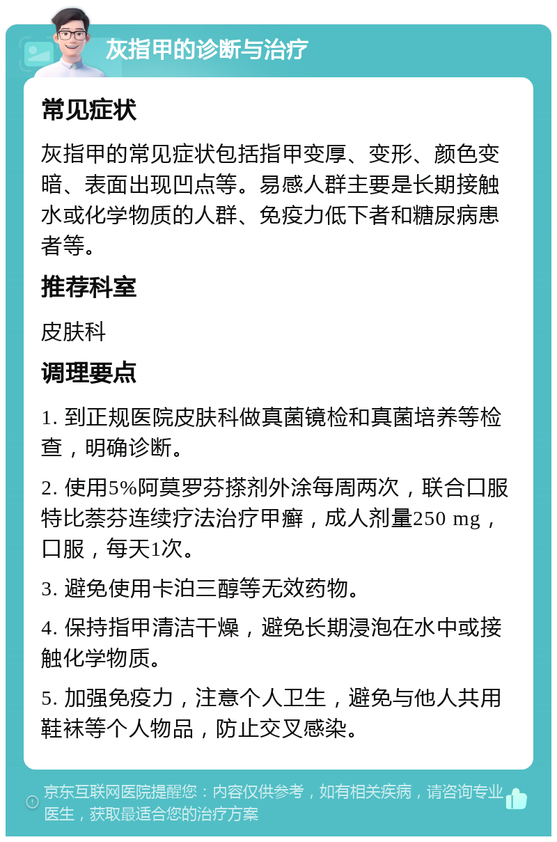 灰指甲的诊断与治疗 常见症状 灰指甲的常见症状包括指甲变厚、变形、颜色变暗、表面出现凹点等。易感人群主要是长期接触水或化学物质的人群、免疫力低下者和糖尿病患者等。 推荐科室 皮肤科 调理要点 1. 到正规医院皮肤科做真菌镜检和真菌培养等检查，明确诊断。 2. 使用5%阿莫罗芬搽剂外涂每周两次，联合口服特比萘芬连续疗法治疗甲癣，成人剂量250 mg，口服，每天1次。 3. 避免使用卡泊三醇等无效药物。 4. 保持指甲清洁干燥，避免长期浸泡在水中或接触化学物质。 5. 加强免疫力，注意个人卫生，避免与他人共用鞋袜等个人物品，防止交叉感染。