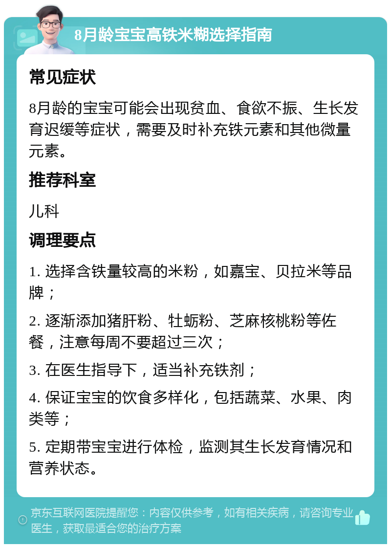 8月龄宝宝高铁米糊选择指南 常见症状 8月龄的宝宝可能会出现贫血、食欲不振、生长发育迟缓等症状，需要及时补充铁元素和其他微量元素。 推荐科室 儿科 调理要点 1. 选择含铁量较高的米粉，如嘉宝、贝拉米等品牌； 2. 逐渐添加猪肝粉、牡蛎粉、芝麻核桃粉等佐餐，注意每周不要超过三次； 3. 在医生指导下，适当补充铁剂； 4. 保证宝宝的饮食多样化，包括蔬菜、水果、肉类等； 5. 定期带宝宝进行体检，监测其生长发育情况和营养状态。