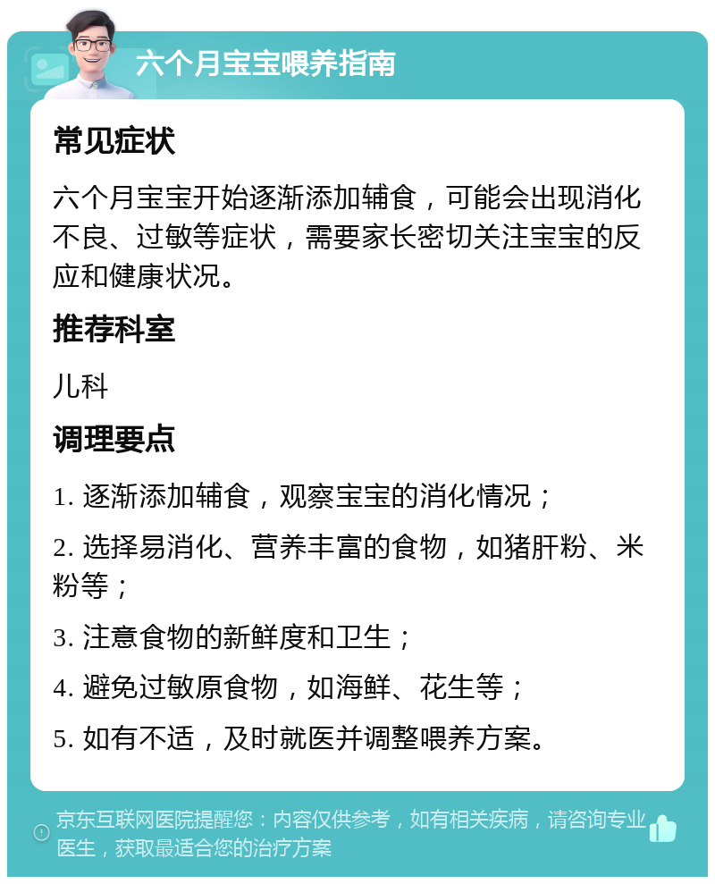 六个月宝宝喂养指南 常见症状 六个月宝宝开始逐渐添加辅食，可能会出现消化不良、过敏等症状，需要家长密切关注宝宝的反应和健康状况。 推荐科室 儿科 调理要点 1. 逐渐添加辅食，观察宝宝的消化情况； 2. 选择易消化、营养丰富的食物，如猪肝粉、米粉等； 3. 注意食物的新鲜度和卫生； 4. 避免过敏原食物，如海鲜、花生等； 5. 如有不适，及时就医并调整喂养方案。