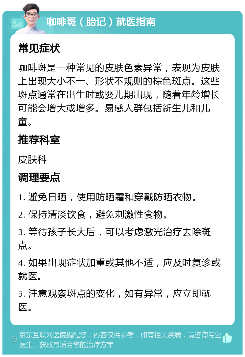 咖啡斑（胎记）就医指南 常见症状 咖啡斑是一种常见的皮肤色素异常，表现为皮肤上出现大小不一、形状不规则的棕色斑点。这些斑点通常在出生时或婴儿期出现，随着年龄增长可能会增大或增多。易感人群包括新生儿和儿童。 推荐科室 皮肤科 调理要点 1. 避免日晒，使用防晒霜和穿戴防晒衣物。 2. 保持清淡饮食，避免刺激性食物。 3. 等待孩子长大后，可以考虑激光治疗去除斑点。 4. 如果出现症状加重或其他不适，应及时复诊或就医。 5. 注意观察斑点的变化，如有异常，应立即就医。