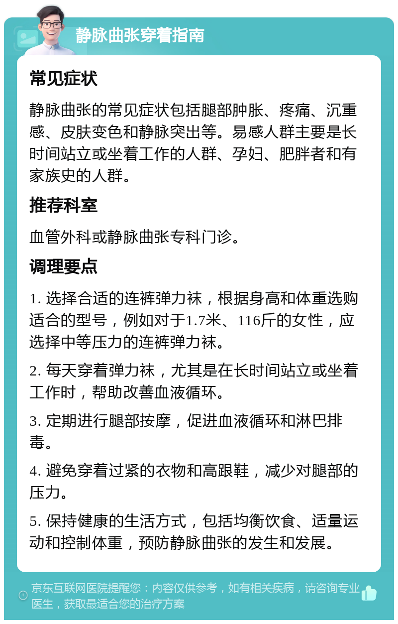 静脉曲张穿着指南 常见症状 静脉曲张的常见症状包括腿部肿胀、疼痛、沉重感、皮肤变色和静脉突出等。易感人群主要是长时间站立或坐着工作的人群、孕妇、肥胖者和有家族史的人群。 推荐科室 血管外科或静脉曲张专科门诊。 调理要点 1. 选择合适的连裤弹力袜，根据身高和体重选购适合的型号，例如对于1.7米、116斤的女性，应选择中等压力的连裤弹力袜。 2. 每天穿着弹力袜，尤其是在长时间站立或坐着工作时，帮助改善血液循环。 3. 定期进行腿部按摩，促进血液循环和淋巴排毒。 4. 避免穿着过紧的衣物和高跟鞋，减少对腿部的压力。 5. 保持健康的生活方式，包括均衡饮食、适量运动和控制体重，预防静脉曲张的发生和发展。