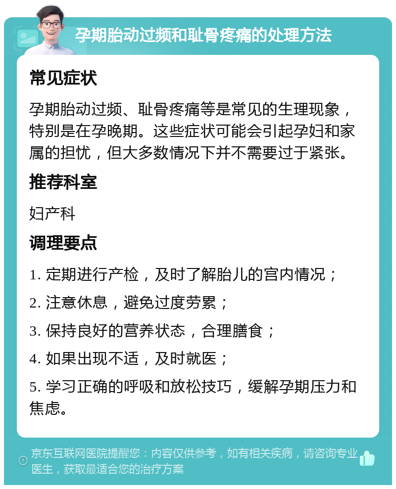 孕期胎动过频和耻骨疼痛的处理方法 常见症状 孕期胎动过频、耻骨疼痛等是常见的生理现象，特别是在孕晚期。这些症状可能会引起孕妇和家属的担忧，但大多数情况下并不需要过于紧张。 推荐科室 妇产科 调理要点 1. 定期进行产检，及时了解胎儿的宫内情况； 2. 注意休息，避免过度劳累； 3. 保持良好的营养状态，合理膳食； 4. 如果出现不适，及时就医； 5. 学习正确的呼吸和放松技巧，缓解孕期压力和焦虑。