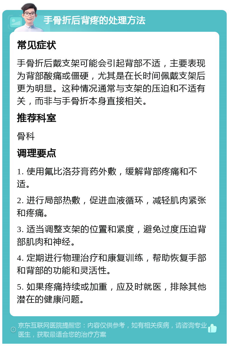 手骨折后背疼的处理方法 常见症状 手骨折后戴支架可能会引起背部不适，主要表现为背部酸痛或僵硬，尤其是在长时间佩戴支架后更为明显。这种情况通常与支架的压迫和不适有关，而非与手骨折本身直接相关。 推荐科室 骨科 调理要点 1. 使用氟比洛芬膏药外敷，缓解背部疼痛和不适。 2. 进行局部热敷，促进血液循环，减轻肌肉紧张和疼痛。 3. 适当调整支架的位置和紧度，避免过度压迫背部肌肉和神经。 4. 定期进行物理治疗和康复训练，帮助恢复手部和背部的功能和灵活性。 5. 如果疼痛持续或加重，应及时就医，排除其他潜在的健康问题。