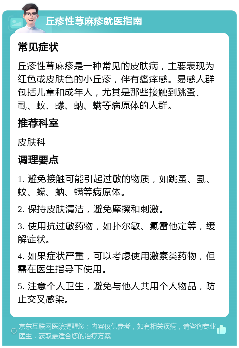 丘疹性荨麻疹就医指南 常见症状 丘疹性荨麻疹是一种常见的皮肤病，主要表现为红色或皮肤色的小丘疹，伴有瘙痒感。易感人群包括儿童和成年人，尤其是那些接触到跳蚤、虱、蚊、蠓、蚋、螨等病原体的人群。 推荐科室 皮肤科 调理要点 1. 避免接触可能引起过敏的物质，如跳蚤、虱、蚊、蠓、蚋、螨等病原体。 2. 保持皮肤清洁，避免摩擦和刺激。 3. 使用抗过敏药物，如扑尔敏、氯雷他定等，缓解症状。 4. 如果症状严重，可以考虑使用激素类药物，但需在医生指导下使用。 5. 注意个人卫生，避免与他人共用个人物品，防止交叉感染。