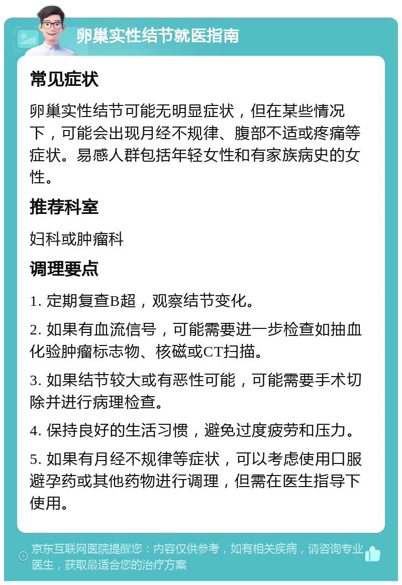 卵巢实性结节就医指南 常见症状 卵巢实性结节可能无明显症状，但在某些情况下，可能会出现月经不规律、腹部不适或疼痛等症状。易感人群包括年轻女性和有家族病史的女性。 推荐科室 妇科或肿瘤科 调理要点 1. 定期复查B超，观察结节变化。 2. 如果有血流信号，可能需要进一步检查如抽血化验肿瘤标志物、核磁或CT扫描。 3. 如果结节较大或有恶性可能，可能需要手术切除并进行病理检查。 4. 保持良好的生活习惯，避免过度疲劳和压力。 5. 如果有月经不规律等症状，可以考虑使用口服避孕药或其他药物进行调理，但需在医生指导下使用。