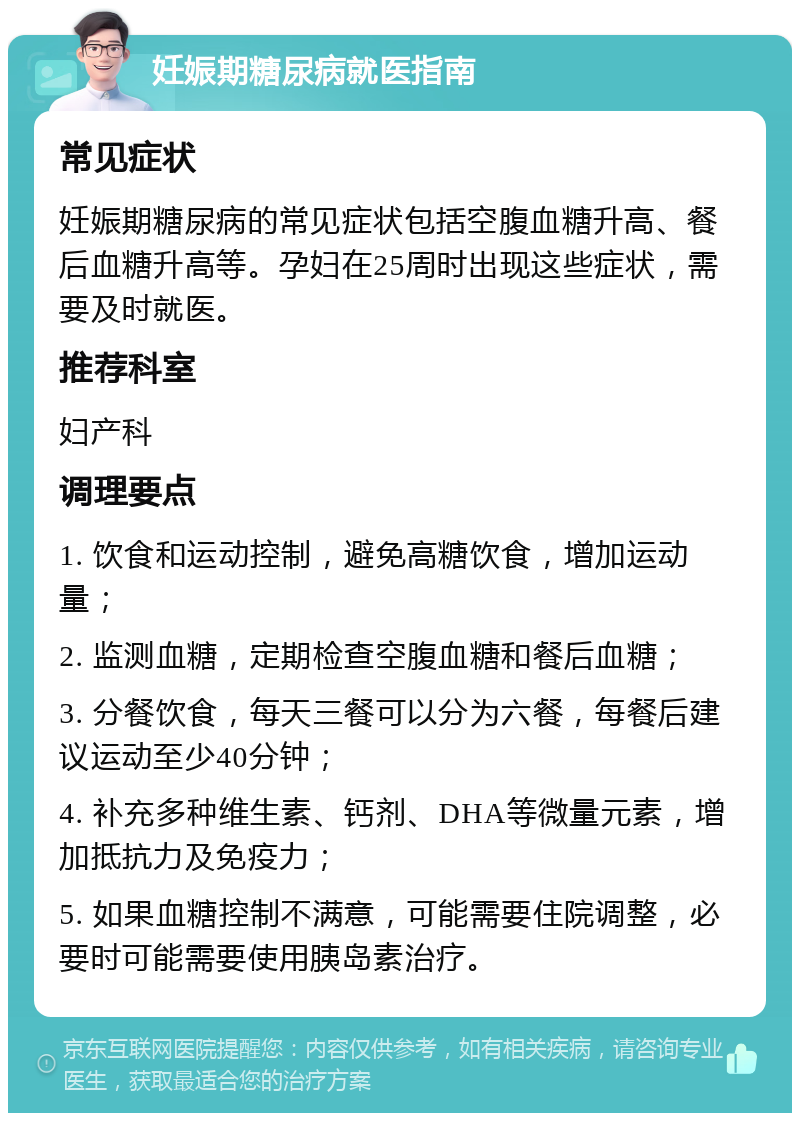 妊娠期糖尿病就医指南 常见症状 妊娠期糖尿病的常见症状包括空腹血糖升高、餐后血糖升高等。孕妇在25周时出现这些症状，需要及时就医。 推荐科室 妇产科 调理要点 1. 饮食和运动控制，避免高糖饮食，增加运动量； 2. 监测血糖，定期检查空腹血糖和餐后血糖； 3. 分餐饮食，每天三餐可以分为六餐，每餐后建议运动至少40分钟； 4. 补充多种维生素、钙剂、DHA等微量元素，增加抵抗力及免疫力； 5. 如果血糖控制不满意，可能需要住院调整，必要时可能需要使用胰岛素治疗。