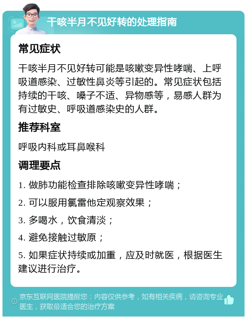 干咳半月不见好转的处理指南 常见症状 干咳半月不见好转可能是咳嗽变异性哮喘、上呼吸道感染、过敏性鼻炎等引起的。常见症状包括持续的干咳、嗓子不适、异物感等，易感人群为有过敏史、呼吸道感染史的人群。 推荐科室 呼吸内科或耳鼻喉科 调理要点 1. 做肺功能检查排除咳嗽变异性哮喘； 2. 可以服用氯雷他定观察效果； 3. 多喝水，饮食清淡； 4. 避免接触过敏原； 5. 如果症状持续或加重，应及时就医，根据医生建议进行治疗。