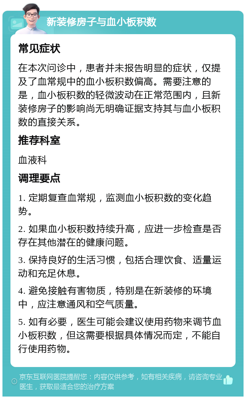 新装修房子与血小板积数 常见症状 在本次问诊中，患者并未报告明显的症状，仅提及了血常规中的血小板积数偏高。需要注意的是，血小板积数的轻微波动在正常范围内，且新装修房子的影响尚无明确证据支持其与血小板积数的直接关系。 推荐科室 血液科 调理要点 1. 定期复查血常规，监测血小板积数的变化趋势。 2. 如果血小板积数持续升高，应进一步检查是否存在其他潜在的健康问题。 3. 保持良好的生活习惯，包括合理饮食、适量运动和充足休息。 4. 避免接触有害物质，特别是在新装修的环境中，应注意通风和空气质量。 5. 如有必要，医生可能会建议使用药物来调节血小板积数，但这需要根据具体情况而定，不能自行使用药物。