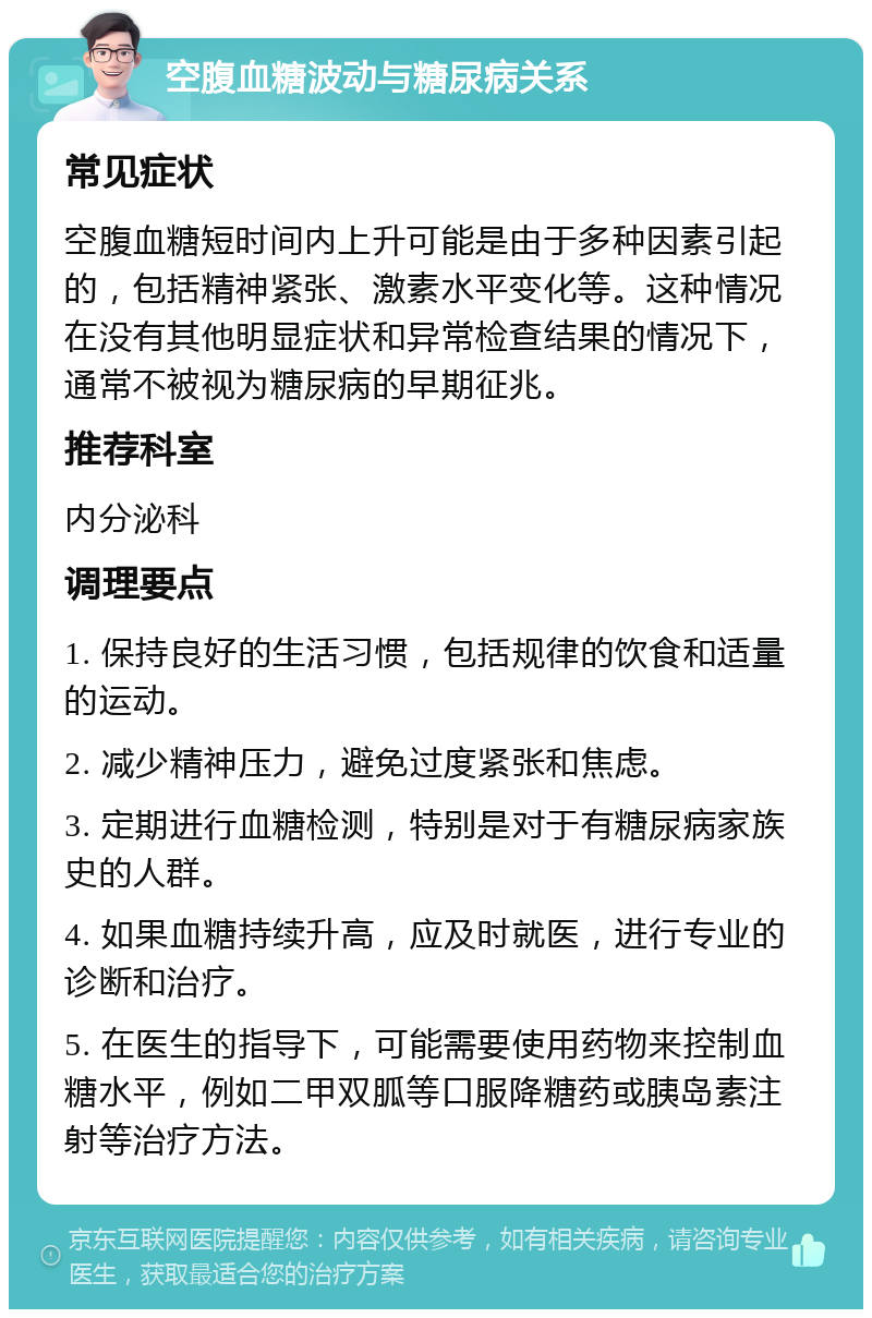 空腹血糖波动与糖尿病关系 常见症状 空腹血糖短时间内上升可能是由于多种因素引起的，包括精神紧张、激素水平变化等。这种情况在没有其他明显症状和异常检查结果的情况下，通常不被视为糖尿病的早期征兆。 推荐科室 内分泌科 调理要点 1. 保持良好的生活习惯，包括规律的饮食和适量的运动。 2. 减少精神压力，避免过度紧张和焦虑。 3. 定期进行血糖检测，特别是对于有糖尿病家族史的人群。 4. 如果血糖持续升高，应及时就医，进行专业的诊断和治疗。 5. 在医生的指导下，可能需要使用药物来控制血糖水平，例如二甲双胍等口服降糖药或胰岛素注射等治疗方法。