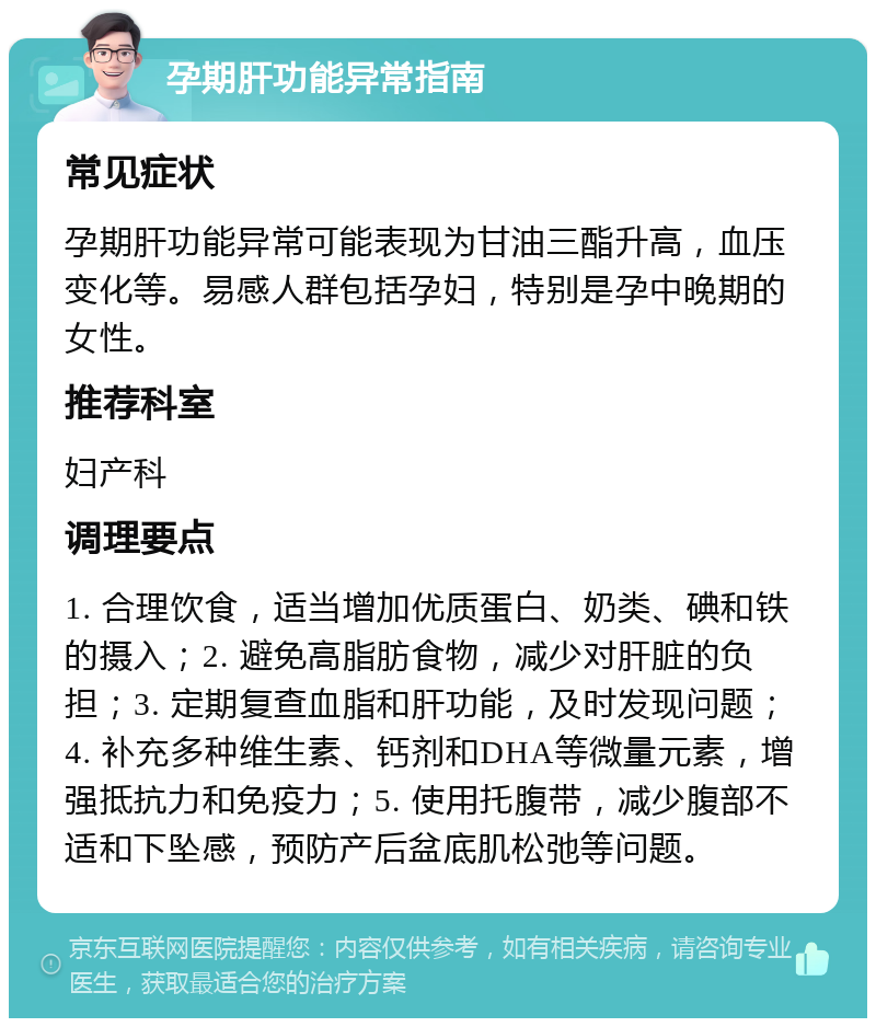 孕期肝功能异常指南 常见症状 孕期肝功能异常可能表现为甘油三酯升高，血压变化等。易感人群包括孕妇，特别是孕中晚期的女性。 推荐科室 妇产科 调理要点 1. 合理饮食，适当增加优质蛋白、奶类、碘和铁的摄入；2. 避免高脂肪食物，减少对肝脏的负担；3. 定期复查血脂和肝功能，及时发现问题；4. 补充多种维生素、钙剂和DHA等微量元素，增强抵抗力和免疫力；5. 使用托腹带，减少腹部不适和下坠感，预防产后盆底肌松弛等问题。