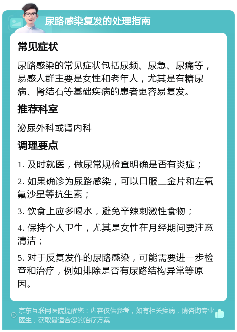 尿路感染复发的处理指南 常见症状 尿路感染的常见症状包括尿频、尿急、尿痛等，易感人群主要是女性和老年人，尤其是有糖尿病、肾结石等基础疾病的患者更容易复发。 推荐科室 泌尿外科或肾内科 调理要点 1. 及时就医，做尿常规检查明确是否有炎症； 2. 如果确诊为尿路感染，可以口服三金片和左氧氟沙星等抗生素； 3. 饮食上应多喝水，避免辛辣刺激性食物； 4. 保持个人卫生，尤其是女性在月经期间要注意清洁； 5. 对于反复发作的尿路感染，可能需要进一步检查和治疗，例如排除是否有尿路结构异常等原因。