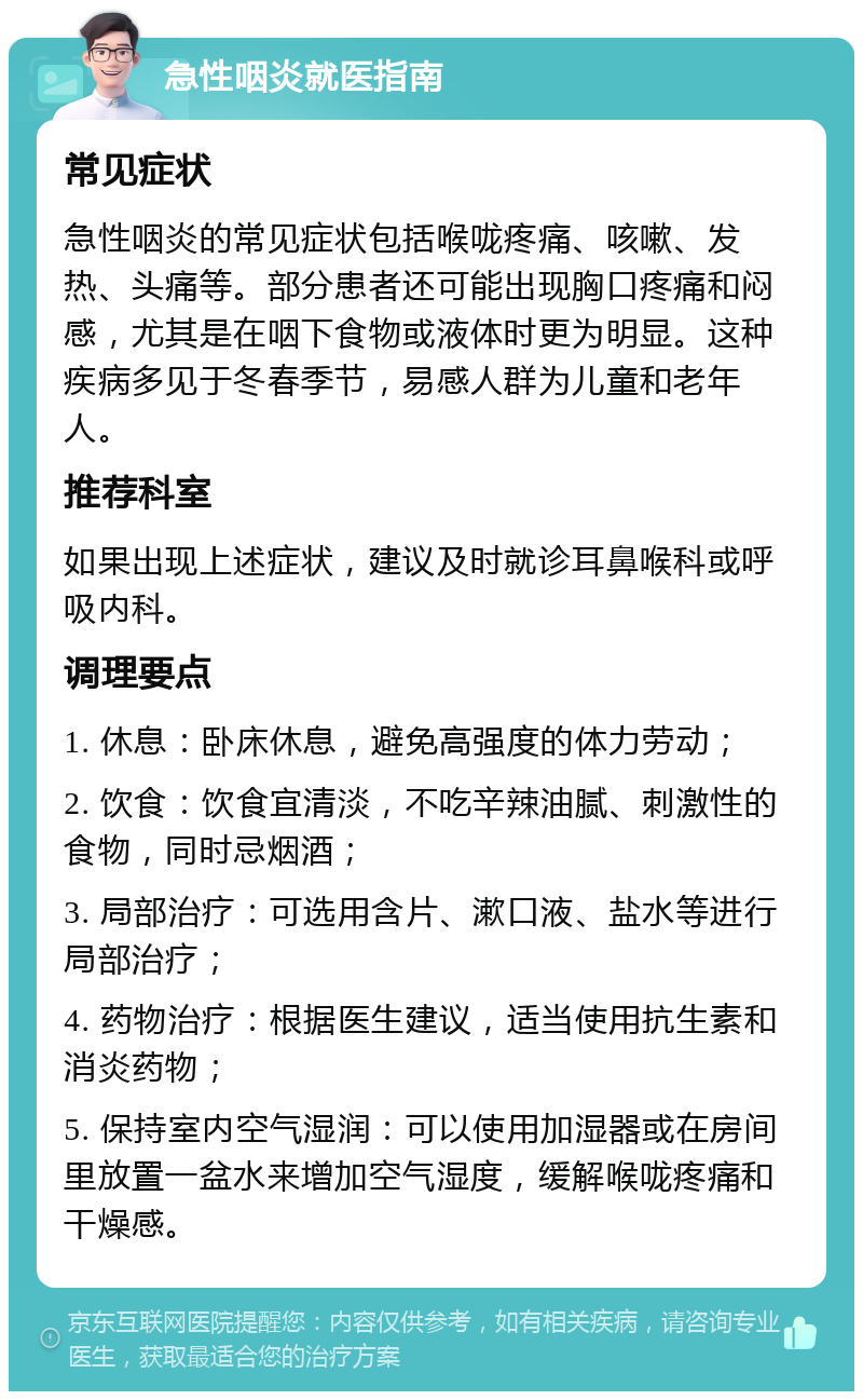 急性咽炎就医指南 常见症状 急性咽炎的常见症状包括喉咙疼痛、咳嗽、发热、头痛等。部分患者还可能出现胸口疼痛和闷感，尤其是在咽下食物或液体时更为明显。这种疾病多见于冬春季节，易感人群为儿童和老年人。 推荐科室 如果出现上述症状，建议及时就诊耳鼻喉科或呼吸内科。 调理要点 1. 休息：卧床休息，避免高强度的体力劳动； 2. 饮食：饮食宜清淡，不吃辛辣油腻、刺激性的食物，同时忌烟酒； 3. 局部治疗：可选用含片、漱口液、盐水等进行局部治疗； 4. 药物治疗：根据医生建议，适当使用抗生素和消炎药物； 5. 保持室内空气湿润：可以使用加湿器或在房间里放置一盆水来增加空气湿度，缓解喉咙疼痛和干燥感。