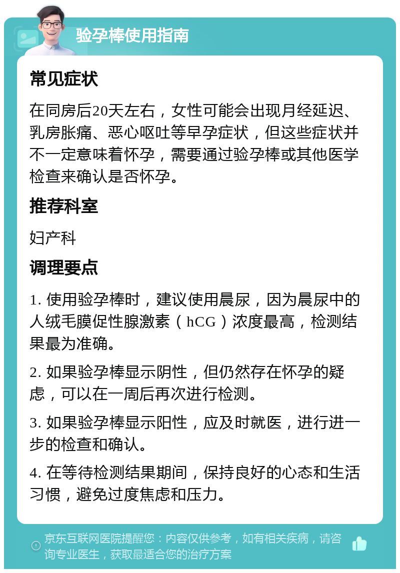 验孕棒使用指南 常见症状 在同房后20天左右，女性可能会出现月经延迟、乳房胀痛、恶心呕吐等早孕症状，但这些症状并不一定意味着怀孕，需要通过验孕棒或其他医学检查来确认是否怀孕。 推荐科室 妇产科 调理要点 1. 使用验孕棒时，建议使用晨尿，因为晨尿中的人绒毛膜促性腺激素（hCG）浓度最高，检测结果最为准确。 2. 如果验孕棒显示阴性，但仍然存在怀孕的疑虑，可以在一周后再次进行检测。 3. 如果验孕棒显示阳性，应及时就医，进行进一步的检查和确认。 4. 在等待检测结果期间，保持良好的心态和生活习惯，避免过度焦虑和压力。