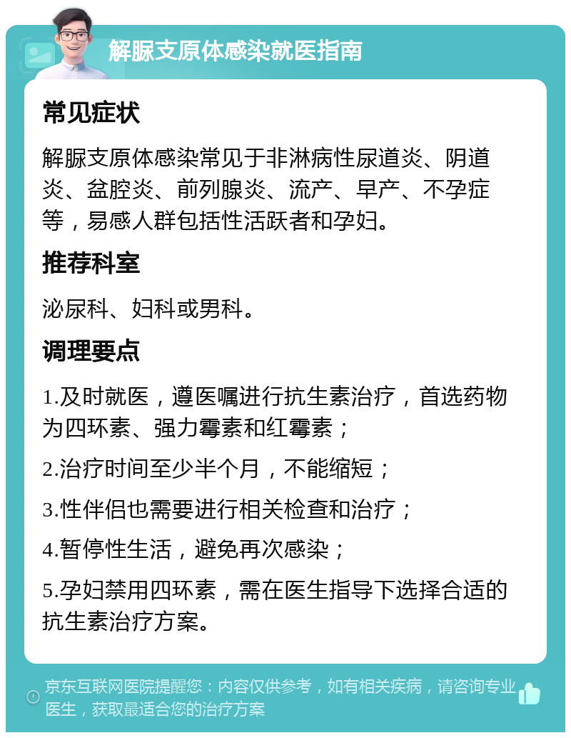 解脲支原体感染就医指南 常见症状 解脲支原体感染常见于非淋病性尿道炎、阴道炎、盆腔炎、前列腺炎、流产、早产、不孕症等，易感人群包括性活跃者和孕妇。 推荐科室 泌尿科、妇科或男科。 调理要点 1.及时就医，遵医嘱进行抗生素治疗，首选药物为四环素、强力霉素和红霉素； 2.治疗时间至少半个月，不能缩短； 3.性伴侣也需要进行相关检查和治疗； 4.暂停性生活，避免再次感染； 5.孕妇禁用四环素，需在医生指导下选择合适的抗生素治疗方案。