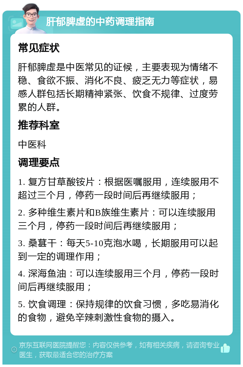 肝郁脾虚的中药调理指南 常见症状 肝郁脾虚是中医常见的证候，主要表现为情绪不稳、食欲不振、消化不良、疲乏无力等症状，易感人群包括长期精神紧张、饮食不规律、过度劳累的人群。 推荐科室 中医科 调理要点 1. 复方甘草酸铵片：根据医嘱服用，连续服用不超过三个月，停药一段时间后再继续服用； 2. 多种维生素片和B族维生素片：可以连续服用三个月，停药一段时间后再继续服用； 3. 桑葚干：每天5-10克泡水喝，长期服用可以起到一定的调理作用； 4. 深海鱼油：可以连续服用三个月，停药一段时间后再继续服用； 5. 饮食调理：保持规律的饮食习惯，多吃易消化的食物，避免辛辣刺激性食物的摄入。