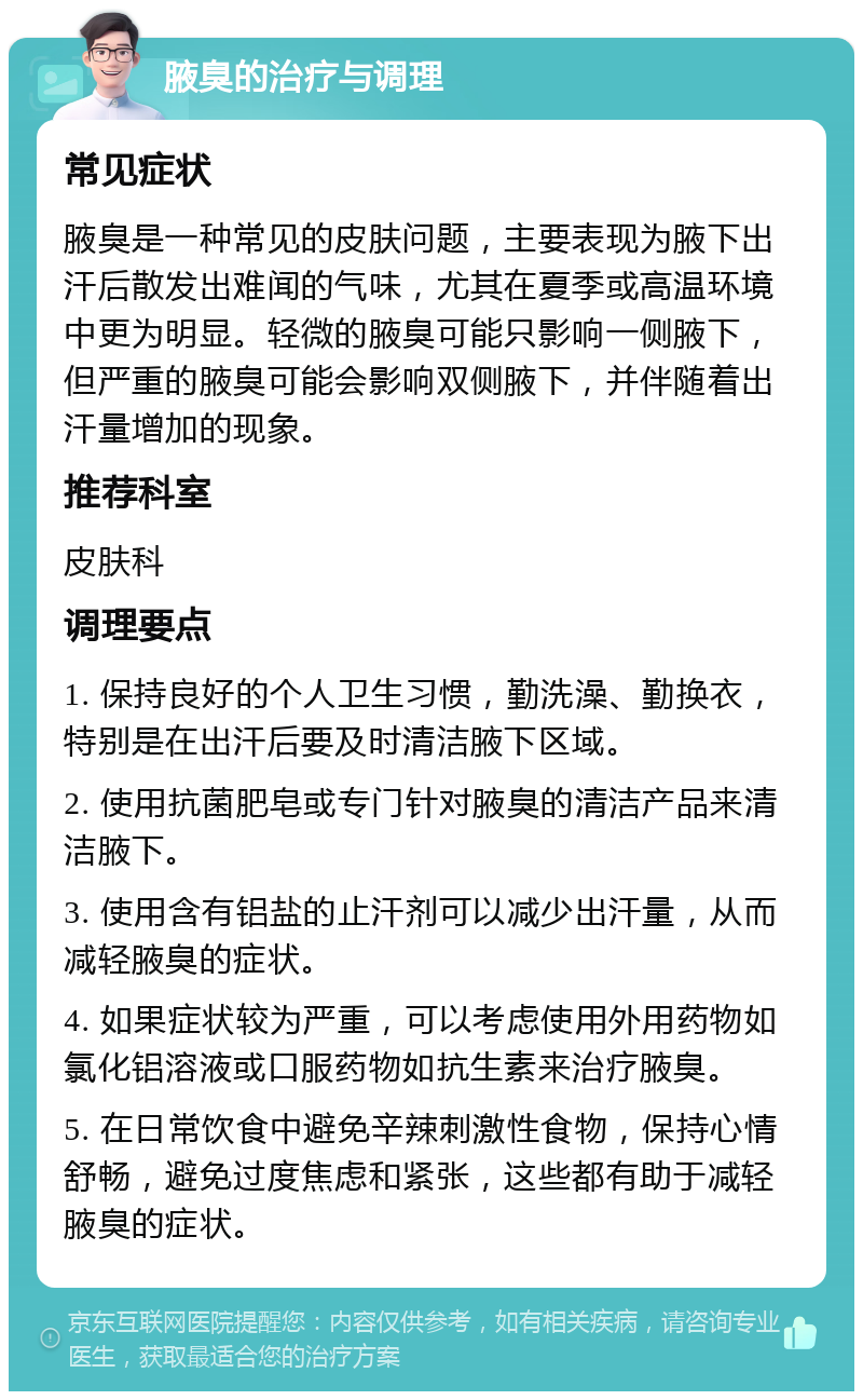 腋臭的治疗与调理 常见症状 腋臭是一种常见的皮肤问题，主要表现为腋下出汗后散发出难闻的气味，尤其在夏季或高温环境中更为明显。轻微的腋臭可能只影响一侧腋下，但严重的腋臭可能会影响双侧腋下，并伴随着出汗量增加的现象。 推荐科室 皮肤科 调理要点 1. 保持良好的个人卫生习惯，勤洗澡、勤换衣，特别是在出汗后要及时清洁腋下区域。 2. 使用抗菌肥皂或专门针对腋臭的清洁产品来清洁腋下。 3. 使用含有铝盐的止汗剂可以减少出汗量，从而减轻腋臭的症状。 4. 如果症状较为严重，可以考虑使用外用药物如氯化铝溶液或口服药物如抗生素来治疗腋臭。 5. 在日常饮食中避免辛辣刺激性食物，保持心情舒畅，避免过度焦虑和紧张，这些都有助于减轻腋臭的症状。