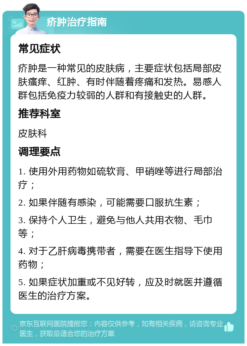 疥肿治疗指南 常见症状 疥肿是一种常见的皮肤病，主要症状包括局部皮肤瘙痒、红肿、有时伴随着疼痛和发热。易感人群包括免疫力较弱的人群和有接触史的人群。 推荐科室 皮肤科 调理要点 1. 使用外用药物如硫软膏、甲硝唑等进行局部治疗； 2. 如果伴随有感染，可能需要口服抗生素； 3. 保持个人卫生，避免与他人共用衣物、毛巾等； 4. 对于乙肝病毒携带者，需要在医生指导下使用药物； 5. 如果症状加重或不见好转，应及时就医并遵循医生的治疗方案。