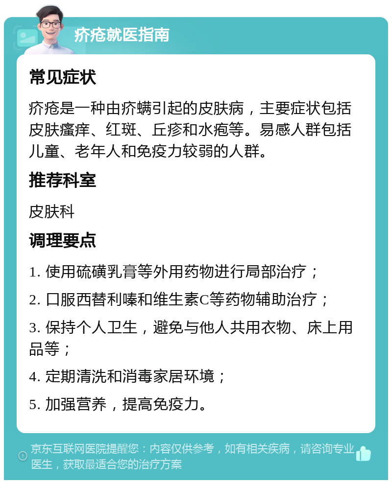 疥疮就医指南 常见症状 疥疮是一种由疥螨引起的皮肤病，主要症状包括皮肤瘙痒、红斑、丘疹和水疱等。易感人群包括儿童、老年人和免疫力较弱的人群。 推荐科室 皮肤科 调理要点 1. 使用硫磺乳膏等外用药物进行局部治疗； 2. 口服西替利嗪和维生素C等药物辅助治疗； 3. 保持个人卫生，避免与他人共用衣物、床上用品等； 4. 定期清洗和消毒家居环境； 5. 加强营养，提高免疫力。