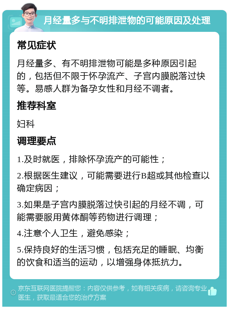 月经量多与不明排泄物的可能原因及处理 常见症状 月经量多、有不明排泄物可能是多种原因引起的，包括但不限于怀孕流产、子宫内膜脱落过快等。易感人群为备孕女性和月经不调者。 推荐科室 妇科 调理要点 1.及时就医，排除怀孕流产的可能性； 2.根据医生建议，可能需要进行B超或其他检查以确定病因； 3.如果是子宫内膜脱落过快引起的月经不调，可能需要服用黄体酮等药物进行调理； 4.注意个人卫生，避免感染； 5.保持良好的生活习惯，包括充足的睡眠、均衡的饮食和适当的运动，以增强身体抵抗力。