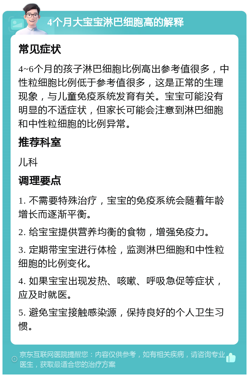 4个月大宝宝淋巴细胞高的解释 常见症状 4~6个月的孩子淋巴细胞比例高出参考值很多，中性粒细胞比例低于参考值很多，这是正常的生理现象，与儿童免疫系统发育有关。宝宝可能没有明显的不适症状，但家长可能会注意到淋巴细胞和中性粒细胞的比例异常。 推荐科室 儿科 调理要点 1. 不需要特殊治疗，宝宝的免疫系统会随着年龄增长而逐渐平衡。 2. 给宝宝提供营养均衡的食物，增强免疫力。 3. 定期带宝宝进行体检，监测淋巴细胞和中性粒细胞的比例变化。 4. 如果宝宝出现发热、咳嗽、呼吸急促等症状，应及时就医。 5. 避免宝宝接触感染源，保持良好的个人卫生习惯。