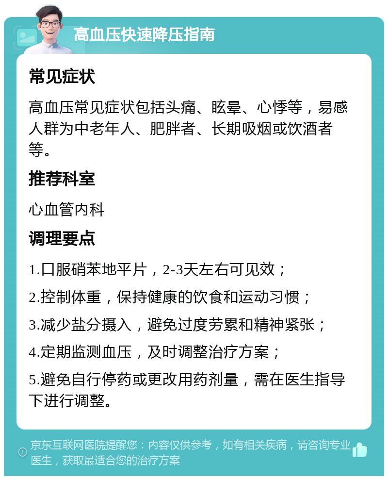 高血压快速降压指南 常见症状 高血压常见症状包括头痛、眩晕、心悸等，易感人群为中老年人、肥胖者、长期吸烟或饮酒者等。 推荐科室 心血管内科 调理要点 1.口服硝苯地平片，2-3天左右可见效； 2.控制体重，保持健康的饮食和运动习惯； 3.减少盐分摄入，避免过度劳累和精神紧张； 4.定期监测血压，及时调整治疗方案； 5.避免自行停药或更改用药剂量，需在医生指导下进行调整。