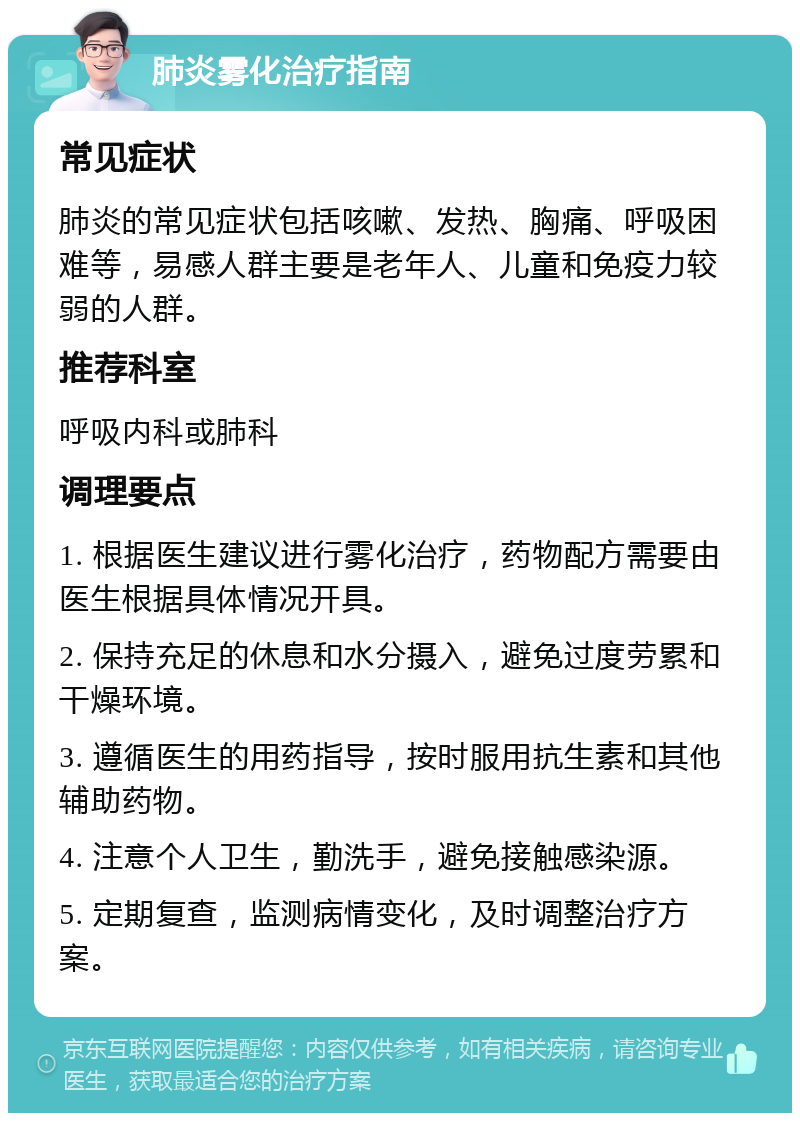 肺炎雾化治疗指南 常见症状 肺炎的常见症状包括咳嗽、发热、胸痛、呼吸困难等，易感人群主要是老年人、儿童和免疫力较弱的人群。 推荐科室 呼吸内科或肺科 调理要点 1. 根据医生建议进行雾化治疗，药物配方需要由医生根据具体情况开具。 2. 保持充足的休息和水分摄入，避免过度劳累和干燥环境。 3. 遵循医生的用药指导，按时服用抗生素和其他辅助药物。 4. 注意个人卫生，勤洗手，避免接触感染源。 5. 定期复查，监测病情变化，及时调整治疗方案。