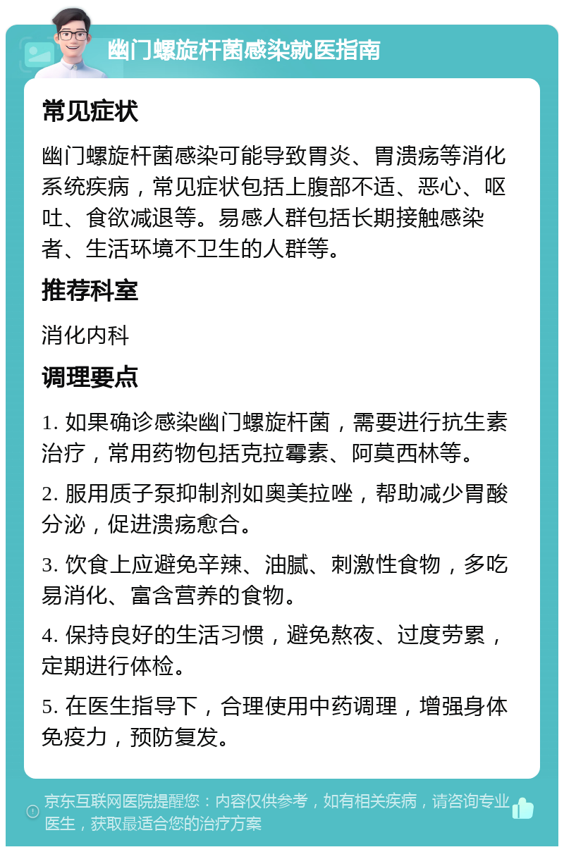 幽门螺旋杆菌感染就医指南 常见症状 幽门螺旋杆菌感染可能导致胃炎、胃溃疡等消化系统疾病，常见症状包括上腹部不适、恶心、呕吐、食欲减退等。易感人群包括长期接触感染者、生活环境不卫生的人群等。 推荐科室 消化内科 调理要点 1. 如果确诊感染幽门螺旋杆菌，需要进行抗生素治疗，常用药物包括克拉霉素、阿莫西林等。 2. 服用质子泵抑制剂如奥美拉唑，帮助减少胃酸分泌，促进溃疡愈合。 3. 饮食上应避免辛辣、油腻、刺激性食物，多吃易消化、富含营养的食物。 4. 保持良好的生活习惯，避免熬夜、过度劳累，定期进行体检。 5. 在医生指导下，合理使用中药调理，增强身体免疫力，预防复发。