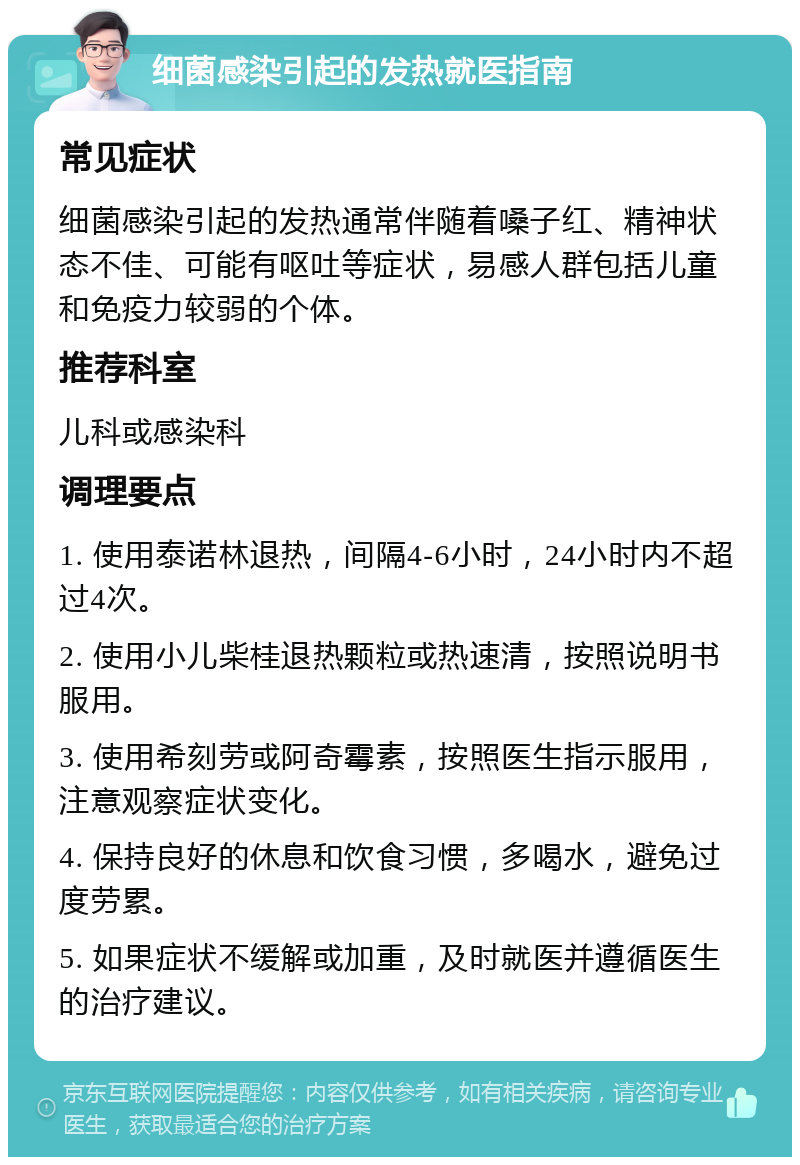 细菌感染引起的发热就医指南 常见症状 细菌感染引起的发热通常伴随着嗓子红、精神状态不佳、可能有呕吐等症状，易感人群包括儿童和免疫力较弱的个体。 推荐科室 儿科或感染科 调理要点 1. 使用泰诺林退热，间隔4-6小时，24小时内不超过4次。 2. 使用小儿柴桂退热颗粒或热速清，按照说明书服用。 3. 使用希刻劳或阿奇霉素，按照医生指示服用，注意观察症状变化。 4. 保持良好的休息和饮食习惯，多喝水，避免过度劳累。 5. 如果症状不缓解或加重，及时就医并遵循医生的治疗建议。