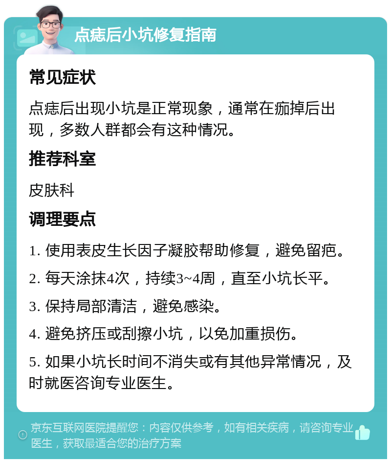 点痣后小坑修复指南 常见症状 点痣后出现小坑是正常现象，通常在痂掉后出现，多数人群都会有这种情况。 推荐科室 皮肤科 调理要点 1. 使用表皮生长因子凝胶帮助修复，避免留疤。 2. 每天涂抹4次，持续3~4周，直至小坑长平。 3. 保持局部清洁，避免感染。 4. 避免挤压或刮擦小坑，以免加重损伤。 5. 如果小坑长时间不消失或有其他异常情况，及时就医咨询专业医生。