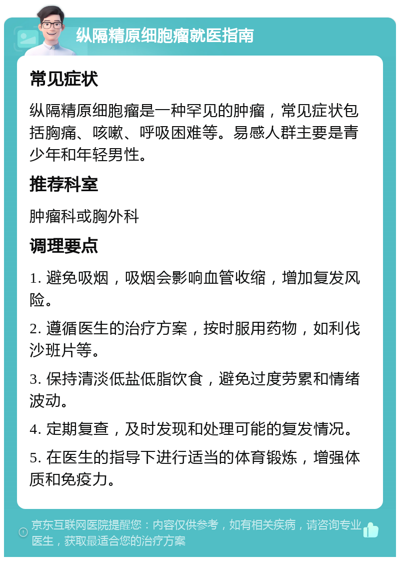 纵隔精原细胞瘤就医指南 常见症状 纵隔精原细胞瘤是一种罕见的肿瘤，常见症状包括胸痛、咳嗽、呼吸困难等。易感人群主要是青少年和年轻男性。 推荐科室 肿瘤科或胸外科 调理要点 1. 避免吸烟，吸烟会影响血管收缩，增加复发风险。 2. 遵循医生的治疗方案，按时服用药物，如利伐沙班片等。 3. 保持清淡低盐低脂饮食，避免过度劳累和情绪波动。 4. 定期复查，及时发现和处理可能的复发情况。 5. 在医生的指导下进行适当的体育锻炼，增强体质和免疫力。