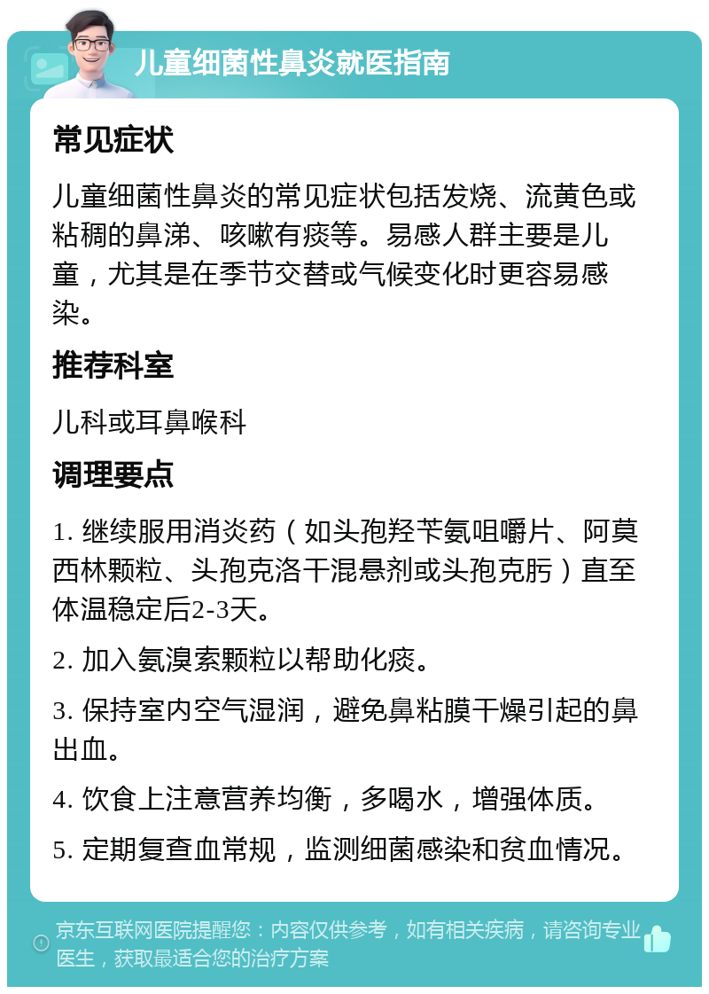 儿童细菌性鼻炎就医指南 常见症状 儿童细菌性鼻炎的常见症状包括发烧、流黄色或粘稠的鼻涕、咳嗽有痰等。易感人群主要是儿童，尤其是在季节交替或气候变化时更容易感染。 推荐科室 儿科或耳鼻喉科 调理要点 1. 继续服用消炎药（如头孢羟苄氨咀嚼片、阿莫西林颗粒、头孢克洛干混悬剂或头孢克肟）直至体温稳定后2-3天。 2. 加入氨溴索颗粒以帮助化痰。 3. 保持室内空气湿润，避免鼻粘膜干燥引起的鼻出血。 4. 饮食上注意营养均衡，多喝水，增强体质。 5. 定期复查血常规，监测细菌感染和贫血情况。