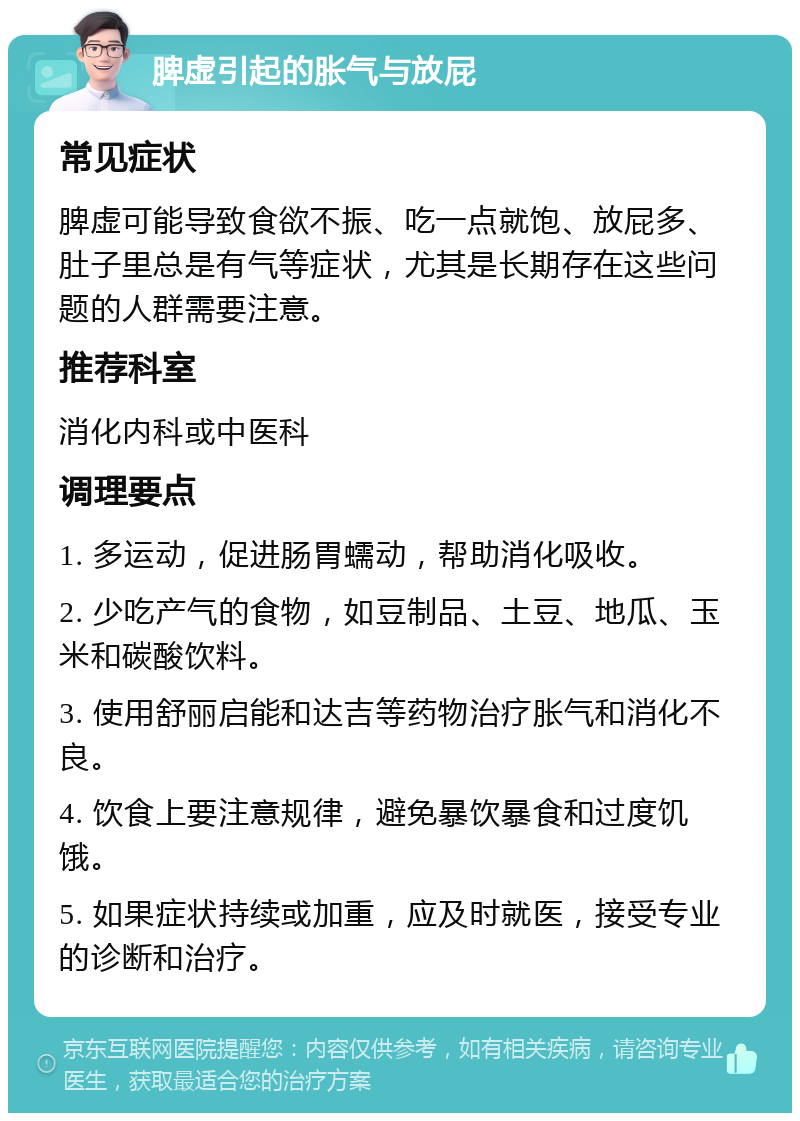 脾虚引起的胀气与放屁 常见症状 脾虚可能导致食欲不振、吃一点就饱、放屁多、肚子里总是有气等症状，尤其是长期存在这些问题的人群需要注意。 推荐科室 消化内科或中医科 调理要点 1. 多运动，促进肠胃蠕动，帮助消化吸收。 2. 少吃产气的食物，如豆制品、土豆、地瓜、玉米和碳酸饮料。 3. 使用舒丽启能和达吉等药物治疗胀气和消化不良。 4. 饮食上要注意规律，避免暴饮暴食和过度饥饿。 5. 如果症状持续或加重，应及时就医，接受专业的诊断和治疗。