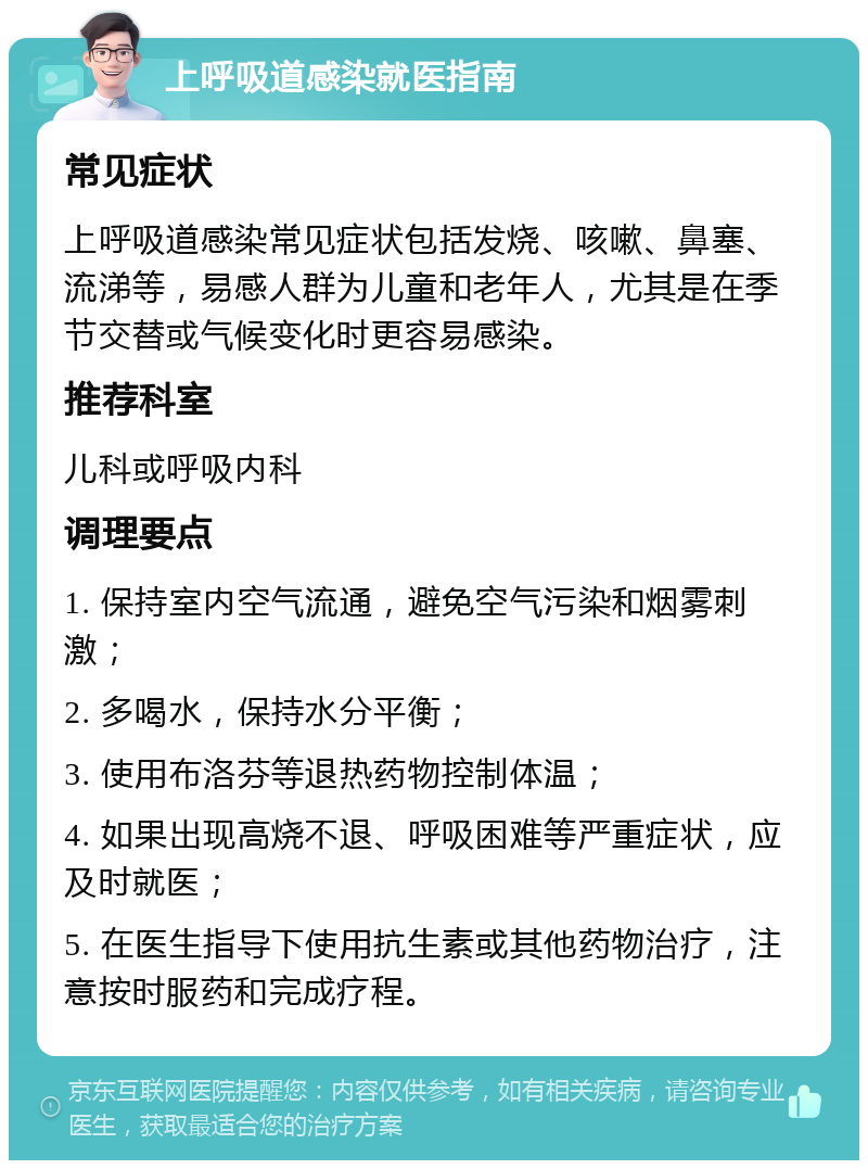 上呼吸道感染就医指南 常见症状 上呼吸道感染常见症状包括发烧、咳嗽、鼻塞、流涕等，易感人群为儿童和老年人，尤其是在季节交替或气候变化时更容易感染。 推荐科室 儿科或呼吸内科 调理要点 1. 保持室内空气流通，避免空气污染和烟雾刺激； 2. 多喝水，保持水分平衡； 3. 使用布洛芬等退热药物控制体温； 4. 如果出现高烧不退、呼吸困难等严重症状，应及时就医； 5. 在医生指导下使用抗生素或其他药物治疗，注意按时服药和完成疗程。