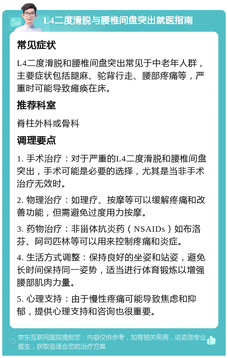 L4二度滑脱与腰椎间盘突出就医指南 常见症状 L4二度滑脱和腰椎间盘突出常见于中老年人群，主要症状包括腿麻、驼背行走、腰部疼痛等，严重时可能导致瘫痪在床。 推荐科室 脊柱外科或骨科 调理要点 1. 手术治疗：对于严重的L4二度滑脱和腰椎间盘突出，手术可能是必要的选择，尤其是当非手术治疗无效时。 2. 物理治疗：如理疗、按摩等可以缓解疼痛和改善功能，但需避免过度用力按摩。 3. 药物治疗：非甾体抗炎药（NSAIDs）如布洛芬、阿司匹林等可以用来控制疼痛和炎症。 4. 生活方式调整：保持良好的坐姿和站姿，避免长时间保持同一姿势，适当进行体育锻炼以增强腰部肌肉力量。 5. 心理支持：由于慢性疼痛可能导致焦虑和抑郁，提供心理支持和咨询也很重要。