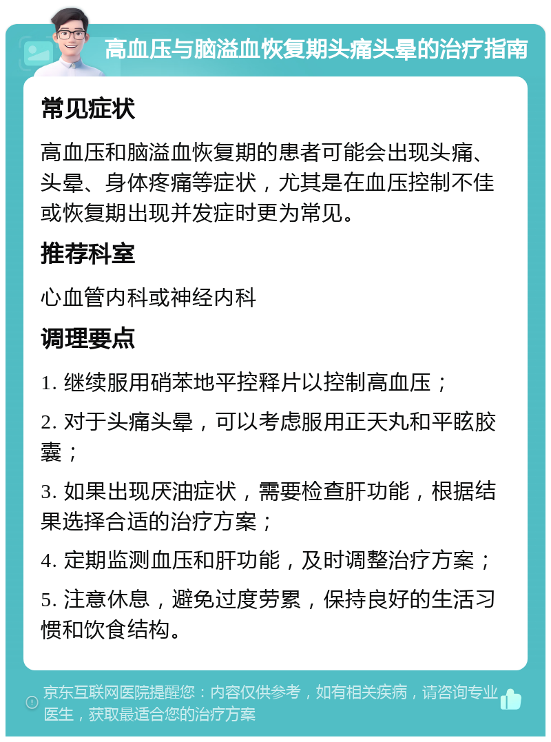 高血压与脑溢血恢复期头痛头晕的治疗指南 常见症状 高血压和脑溢血恢复期的患者可能会出现头痛、头晕、身体疼痛等症状，尤其是在血压控制不佳或恢复期出现并发症时更为常见。 推荐科室 心血管内科或神经内科 调理要点 1. 继续服用硝苯地平控释片以控制高血压； 2. 对于头痛头晕，可以考虑服用正天丸和平眩胶囊； 3. 如果出现厌油症状，需要检查肝功能，根据结果选择合适的治疗方案； 4. 定期监测血压和肝功能，及时调整治疗方案； 5. 注意休息，避免过度劳累，保持良好的生活习惯和饮食结构。