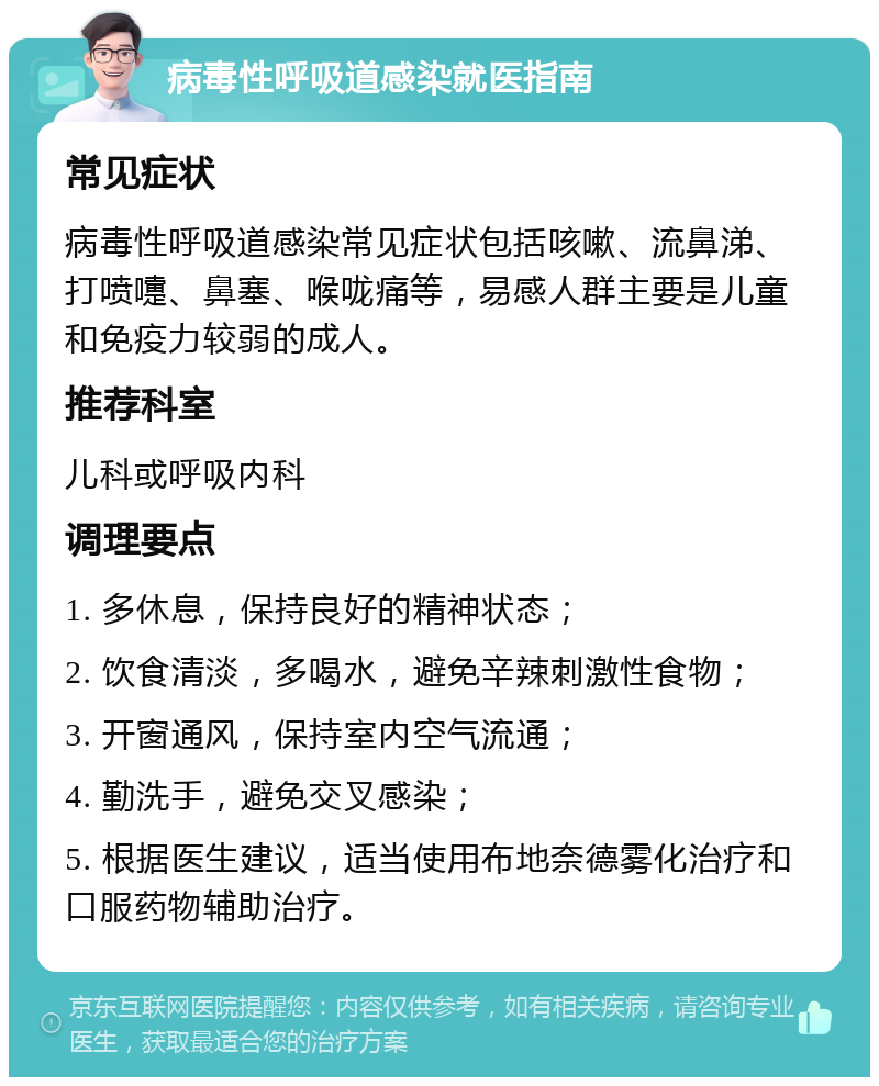 病毒性呼吸道感染就医指南 常见症状 病毒性呼吸道感染常见症状包括咳嗽、流鼻涕、打喷嚏、鼻塞、喉咙痛等，易感人群主要是儿童和免疫力较弱的成人。 推荐科室 儿科或呼吸内科 调理要点 1. 多休息，保持良好的精神状态； 2. 饮食清淡，多喝水，避免辛辣刺激性食物； 3. 开窗通风，保持室内空气流通； 4. 勤洗手，避免交叉感染； 5. 根据医生建议，适当使用布地奈德雾化治疗和口服药物辅助治疗。