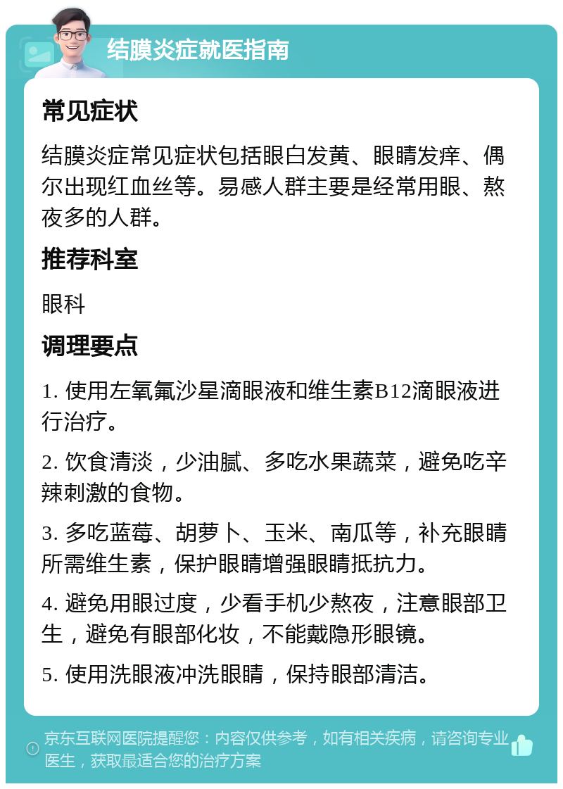 结膜炎症就医指南 常见症状 结膜炎症常见症状包括眼白发黄、眼睛发痒、偶尔出现红血丝等。易感人群主要是经常用眼、熬夜多的人群。 推荐科室 眼科 调理要点 1. 使用左氧氟沙星滴眼液和维生素B12滴眼液进行治疗。 2. 饮食清淡，少油腻、多吃水果蔬菜，避免吃辛辣刺激的食物。 3. 多吃蓝莓、胡萝卜、玉米、南瓜等，补充眼睛所需维生素，保护眼睛增强眼睛抵抗力。 4. 避免用眼过度，少看手机少熬夜，注意眼部卫生，避免有眼部化妆，不能戴隐形眼镜。 5. 使用洗眼液冲洗眼睛，保持眼部清洁。